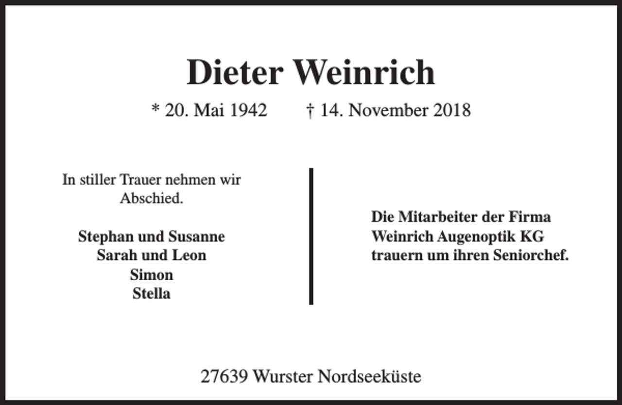 <p>Dieter Weinrich<br />* 20. Mai 1942<br />In stiller Trauer nehmen wir<br />Abschied.<br />Stephan und Susanne<br />Sarah und Leon<br />Simon<br />Stella</p><p>† 14. November 2018</p><p>Die Mitarbeiter der Firma<br />Weinrich Augenoptik KG<br />trauern um ihren Seniorchef.</p><p>27639 Wurster Nordseeküste</p>