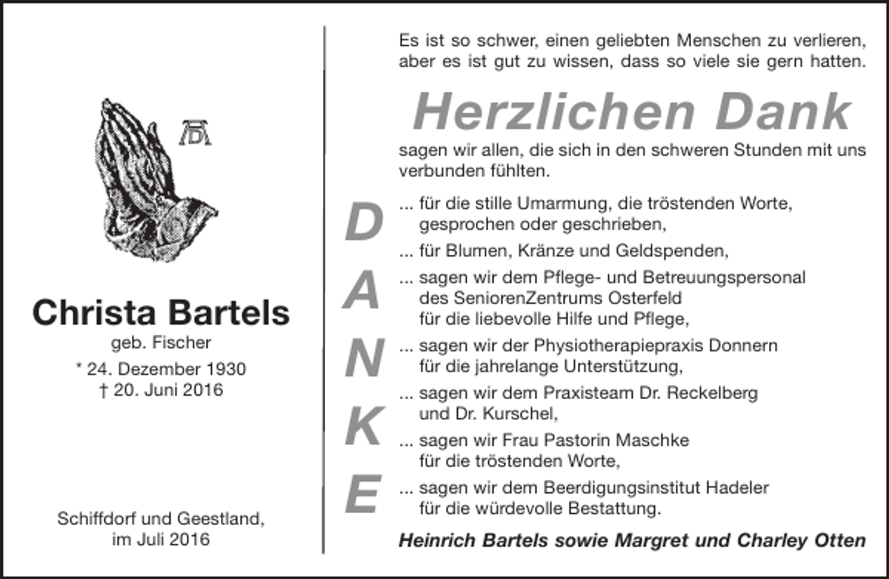 <p>Es ist so schwer, einen geliebten Menschen zu verlieren,<br />aber es ist gut zu wissen, dass so viele sie gern hatten.</p><p>Herzlichen Dank</p><p>sagen wir allen, die sich in den schweren Stunden mit uns<br />verbunden fühlten.</p><p>Christa Bartels<br />geb. Fischer<br />* 24. Dezember 1933<br />† 20. Juni 2016</p><p>Schiffdorf und Geestland,<br />im Juli 2016</p><p>D<br />A<br />N<br />K<br />E</p><p>... für die stille Umarmung, die tröstenden Worte,<br />gesprochen oder geschrieben,<br />... für Blumen, Kränze und Geldspenden,<br />... sagen wir dem Pflege- und Betreuungspersonal<br />des SeniorenZentrums Osterfeld<br />für die liebevolle Hilfe und Pflege,<br />... sagen wir der Physiotherapiepraxis Donnern<br />für die jahrelange Unterstützung,<br />... sagen wir dem Praxisteam Dr. Reckelberg<br />und Dr. Kurschel,<br />... sagen wir Frau Pastorin Maschke<br />für die tröstenden Worte,<br />... sagen wir dem Beerdigungsinstitut Hadeler<br />für die würdevolle Bestattung.</p><p>Heinrich Bartels sowie Margret und Charley Otten</p>