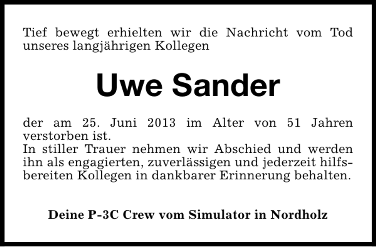 <p>Tief bewegt erhielten wir die Nachricht vom Tod<br />unseres langjährigen Kollegen</p><p>Uwe Sander<br />der am 25. Juni 2013 im Alter von 51 Jahren<br />verstorben ist.<br />In stiller Trauer nehmen wir Abschied und werden<br />ihn als engagierten, zuverlässigen und jederzeit hilfsbereiten Kollegen in dankbarer Erinnerung behalten.<br />Deine P-3C Crew vom Simulator in Nordholz</p>