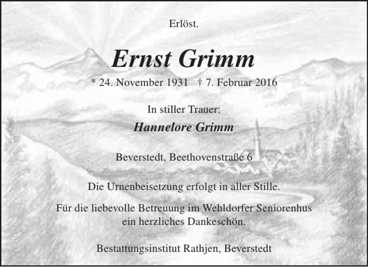 <p>Erlöst.</p><p>Ernst Grimm</p><p>* 24. November 1931 † 7. Februar 2016<br />In stiller Trauer:</p><p>Hannelore Grimm<br />Beverstedt, Beethovenstraße 6<br />Die Urnenbeisetzung erfolgt in aller Stille.<br />Für die liebevolle Betreuung im Wehldorfer Seniorenhus<br />ein herzliches Dankeschön.<br />Bestattungsinstitut Rathjen, Beverstedt</p>