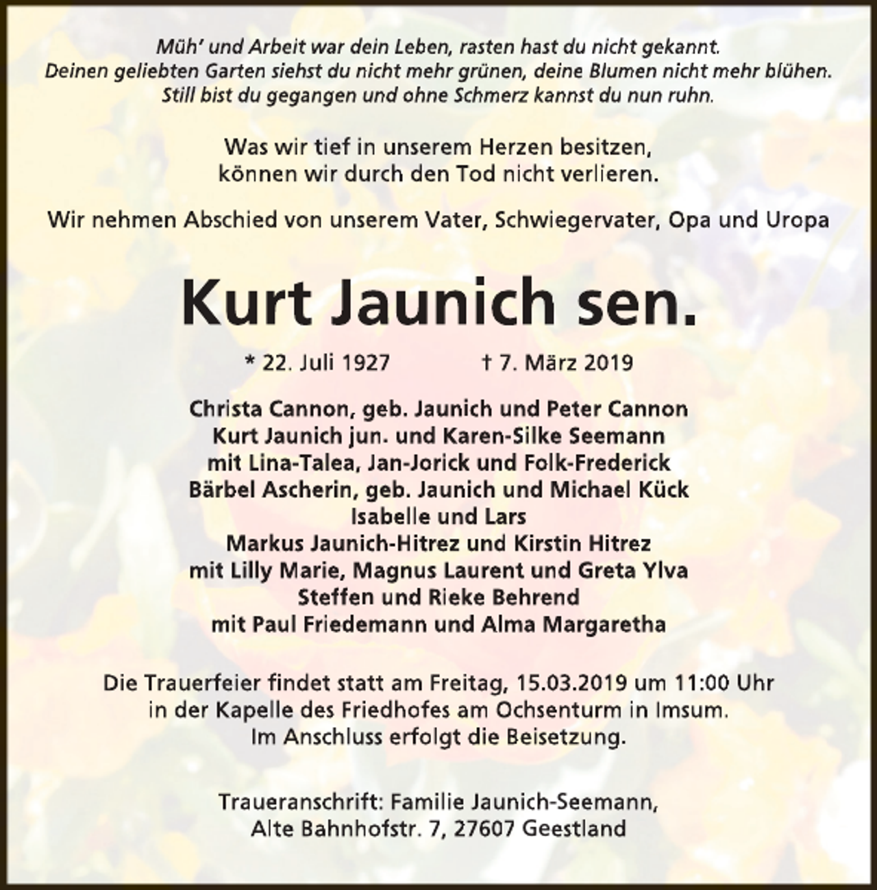 <p>Müh’ und Arbeit war dein Leben, rasten hast du nicht gekannt.<br />Deinen geliebten Garten siehst du nicht mehr grünen, deine Blumen nicht mehr blühen.<br />Still bist du gegangen und ohne Schmerz kannst du nun ruhn.</p><p>Was wir tief in unserem Herzen besitzen,<br />können wir durch den Tod nicht verlieren.<br />Wir nehmen Abschied von unserem Vater, Schwiegervater, Opa und Uropa</p><p>Kurt Jaunich sen.<br />* 22. Juli 1927</p><p>† 7. März 2019</p><p>Christa Cannon, geb. Jaunich und Peter Cannon<br />Kurt Jaunich jun. und Karen-Silke Seemann<br />mit Lina-Talea, Jan-Jorick und Folk-Frederick<br />Bärbel Ascherin, geb. Jaunich und Michael Kück<br />Isabelle und Lars<br />Markus Jaunich-Hitrez und Kirstin Hitrez<br />mit Lilly Marie, Magnus Laurent und Greta Ylva<br />Steffen und Rieke Behrend<br />mit Paul Friedemann und Alma Margaretha<br />Die Trauerfeier ﬁndet statt am Freitag, 15.03.2019 um 11:00 Uhr<br />in der Kapelle des Friedhofes am Ochsenturm in Imsum.<br />Im Anschluss erfolgt die Beisetzung.<br />Traueranschrift: Familie Jaunich-Seemann,<br />Alte Bahnhofstr. 7, 27607 Geestland</p>