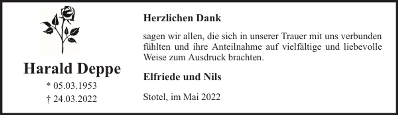 <p>Herzlichen Dank</p><p>Harald Deppe<br />* 05.03.1953<br />† 24.03.2022</p><p>sagen wir allen, die sich in unserer Trauer mit uns verbunden<br />fühlten und ihre Anteilnahme auf vielfältige und liebevolle<br />Weise zum Ausdruck brachten.</p><p>Elfriede und Nils<br />Stotel, im Mai 2022</p>
