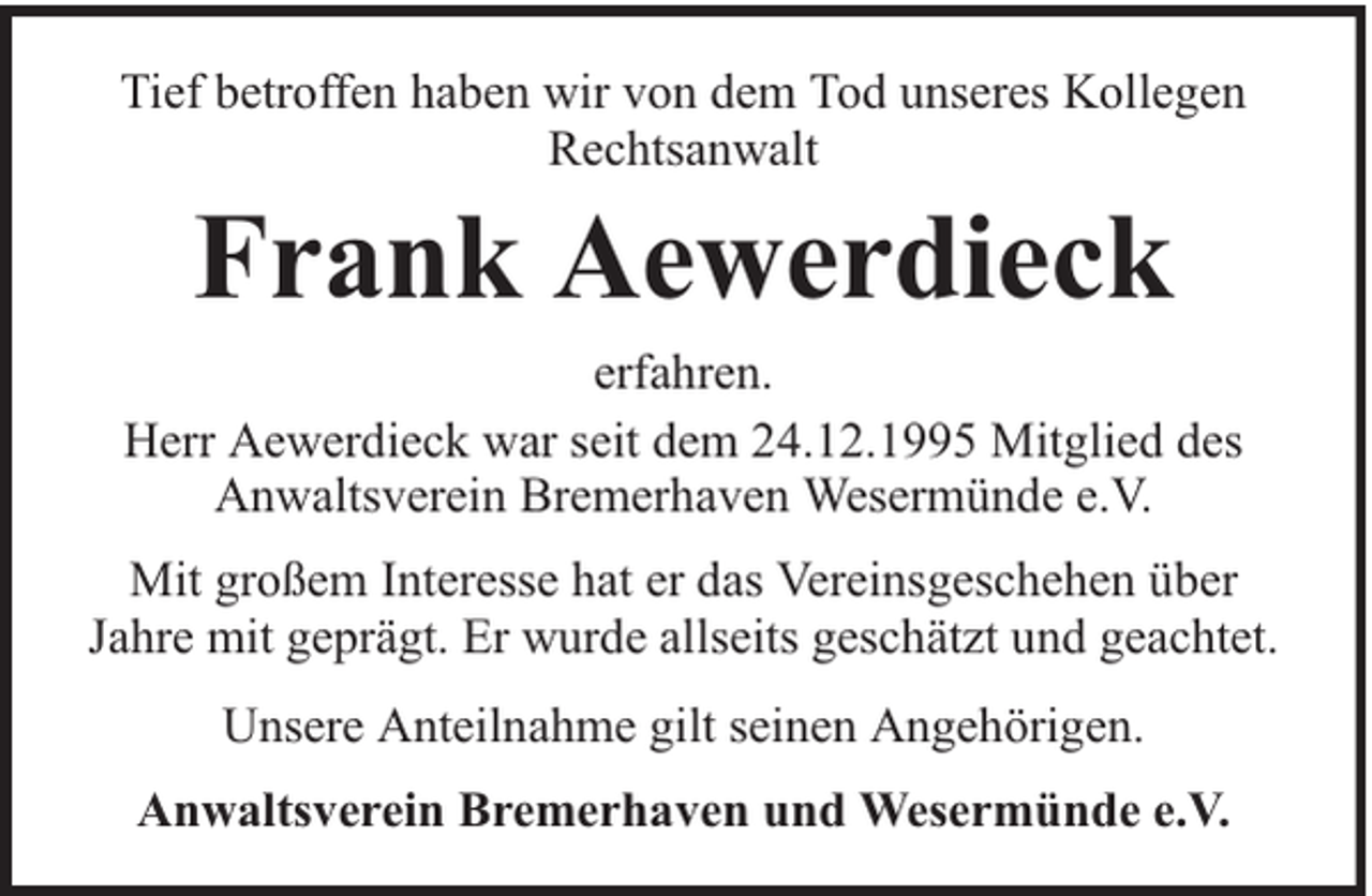 <p>Tief betroffen haben wir von dem Tod unseres Kollegen<br />Rechtsanwalt</p><p>Frank Aewerdieck</p><p>erfahren.<br />Herr Aewerdieck war seit dem 24.12.1995 Mitglied des<br />Anwaltsverein Bremerhaven Wesermünde e.V.<br />Mit großem Interesse hat er das Vereinsgeschehen über<br />Jahre mit geprägt. Er wurde allseits geschätzt und geachtet.<br />Unsere Anteilnahme gilt seinen Angehörigen.<br />Anwaltsverein Bremerhaven und Wesermünde e.V.</p>
