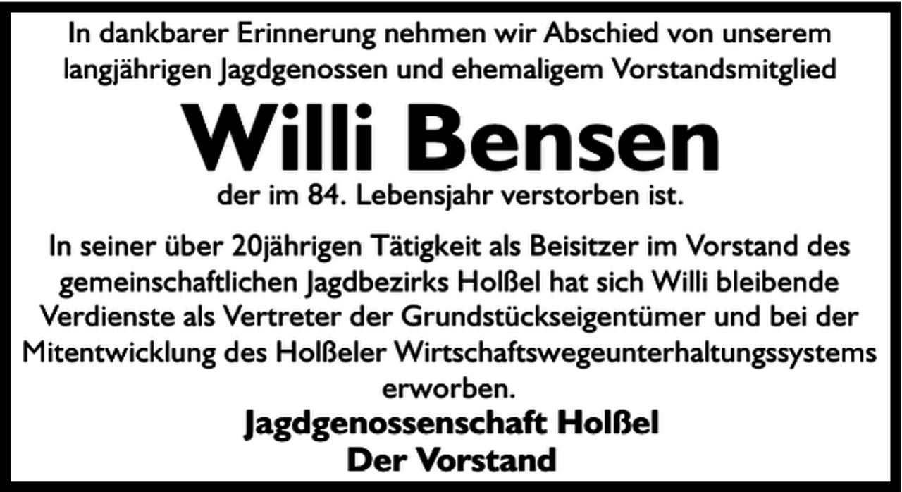 <p>In dankbarer Erinnerung nehmen wir Abschied von unserem<br />langjährigen Jagdgenossen und ehemaligem Vorstandsmitglied</p><p>Willi Bensen<br />der im 84. Lebensjahr verstorben ist.</p><p>In seiner über 20jährigen Tätigkeit als Beisitzer im Vorstand des<br />gemeinschaftlichen Jagdbezirks Holßel hat sich Willi bleibende<br />Verdienste als Vertreter der Grundstückseigentümer und bei der<br />Mitentwicklung des Holßeler Wirtschaftswegeunterhaltungssystems<br />erworben.</p><p>Jagdgenossenschaft Holßel<br />Der Vorstand</p>