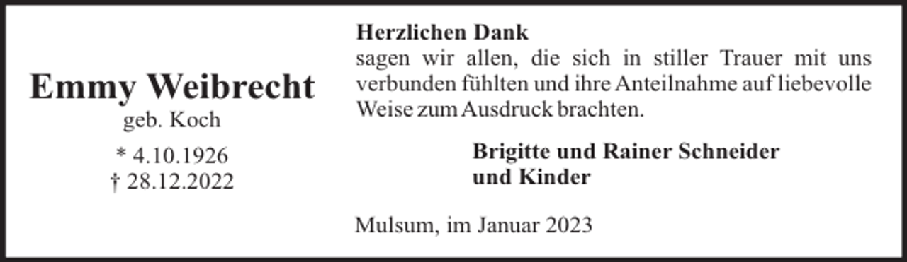 <p>Emmy Weibrecht<br />geb. Koch<br />* 4.10.1926<br />† 28.12.2022</p><p>Herzlichen Dank<br />sagen wir allen, die sich in stiller Trauer mit uns<br />verbunden fühlten und ihre Anteilnahme auf liebevolle<br />Weise zumAusdruck brachten.<br />Brigitte und Rainer Schneider<br />und Kinder<br />Mulsum, im Januar 2023</p>