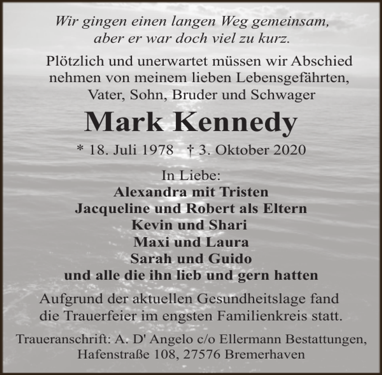 <p>Wir gingen einen langen Weg gemeinsam,<br />aber er war doch viel zu kurz.<br />Plötzlich und unerwartet müssen wir Abschied<br />nehmen von meinem lieben Lebensgefährten,<br />Vater, Sohn, Bruder und Schwager</p><p>Mark Kennedy</p><p>* 18. Juli 1978 † 3. Oktober 2020<br />In Liebe:<br />Alexandra mit Tristen<br />Jacqueline und Robert als Eltern<br />Kevin und Shari<br />Maxi und Laura<br />Sarah und Guido<br />und alle die ihn lieb und gern hatten<br />Aufgrund der aktuellen Gesundheitslage fand<br />die Trauerfeier im engsten Familienkreis statt.<br />Traueranschrift: A. D' Angelo c/o Ellermann Bestattungen,<br />Hafenstraße 108, 27576 Bremerhaven</p>