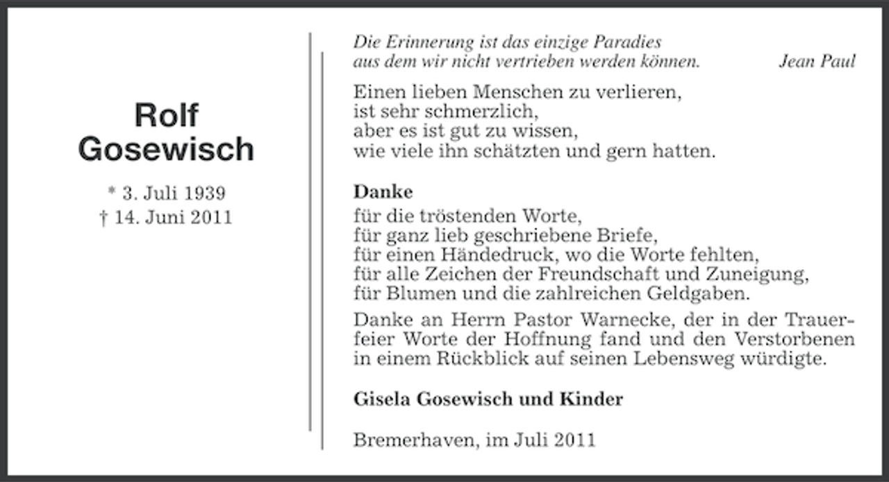 <p>Die Erinnerung ist das einzige Paradies<br />aus dem wir nicht vertrieben werden können.</p><p>Rolf<br />Gosewisch<br />* 3. Juli 1939<br />† 14. Juni 2011</p><p>Jean Paul</p><p>Einen lieben Menschen zu verlieren,<br />ist sehr schmerzlich,<br />aber es ist gut zu wissen,<br />wie viele ihn schätzten und gern hatten.<br />Danke<br />für die tröstenden Worte,<br />für ganz lieb geschriebene Briefe,<br />für einen Händedruck, wo die Worte fehlten,<br />für alle Zeichen der Freundschaft und Zuneigung,<br />für Blumen und die zahlreichen Geldgaben.<br />Danke an Herrn Pastor Warnecke, der in der Trauerfeier Worte der Hoffnung fand und den Verstorbenen<br />in einem Rückblick auf seinen Lebensweg würdigte.<br />Gisela Gosewisch und Kinder<br />Bremerhaven, im Juli 2011</p>