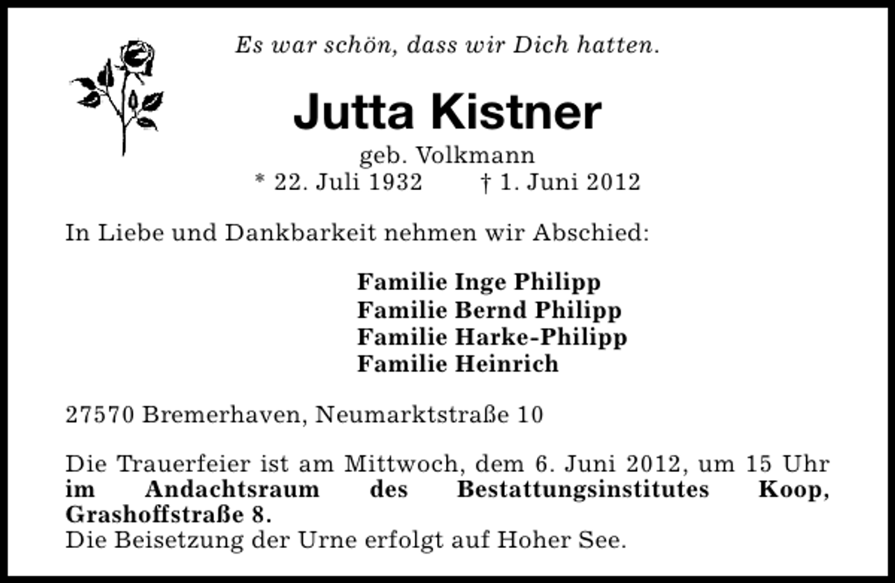 <p>Es war schön, dass wir Dich hatten.</p><p>Jutta Kistner</p><p>geb. Volkmann<br />* 22. Juli 1932<br />† 1. Juni 2012<br />In Liebe und Dankbarkeit nehmen wir Abschied:<br />Familie Inge Philipp<br />Familie Bernd Philipp<br />Familie Harke-Philipp<br />Familie Heinrich<br />27570 Bremerhaven, Neumarktstraße 10<br />Die Trauerfeier ist am Mittwoch, dem 6. Juni 2012, um 15 Uhr<br />im<br />Andachtsraum<br />des<br />Bestattungsinstitutes<br />Koop,<br />Grashoffstraße 8.<br />Die Beisetzung der Urne erfolgt auf Hoher See.</p>