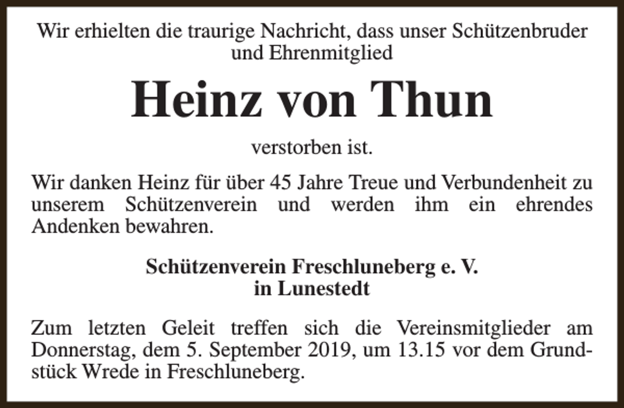 <p>Wir erhielten die traurige Nachricht, dass unser Schützenbruder<br />und Ehrenmitglied</p><p>Heinz von Thun<br />verstorben ist.</p><p>Wir danken Heinz für über 45 Jahre Treue und Verbundenheit zu<br />unserem Schützenverein und werden ihm ein ehrendes<br />Andenken bewahren.<br />Schützenverein Freschluneberg e. V.<br />in Lunestedt<br />Zum letzten Geleit treffen sich die Vereinsmitglieder am<br />Donnerstag, dem 5. September 2019, um 13.15 vor dem Grundstück Wrede in Freschluneberg.</p>
