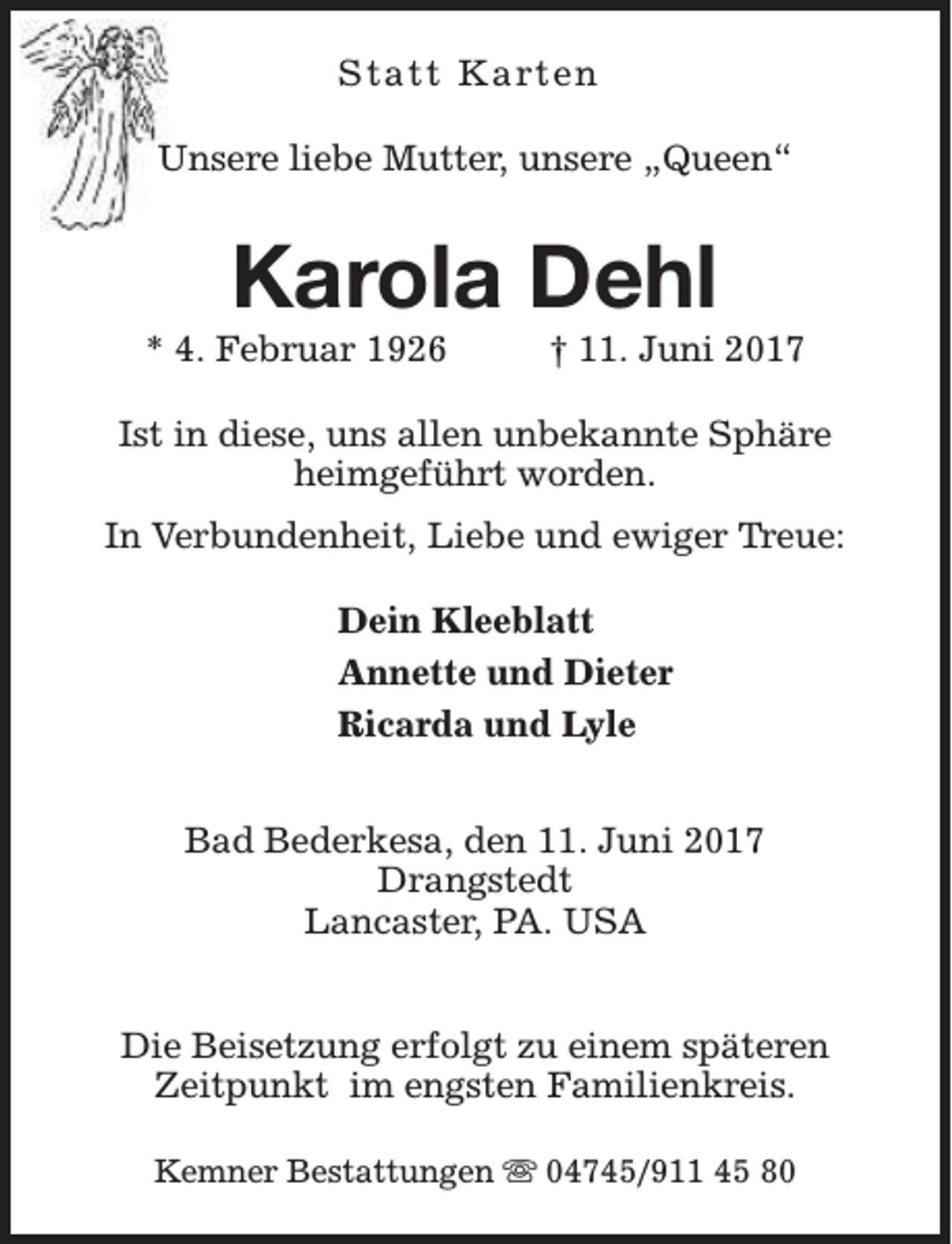 <p>Statt Karten<br />Unsere liebe Mutter, unsere „Queen“</p><p>Karola Dehl</p><p>* 4. Februar 1926</p><p>† 11. Juni 2017</p><p>Ist in diese, uns allen unbekannte Sphäre<br />heimgeführt worden.<br />In Verbundenheit, Liebe und ewiger Treue:<br />Dein Kleeblatt<br />Annette und Dieter<br />Ricarda und Lyle<br />Bad Bederkesa, den 11. Juni 2017<br />Drangstedt<br />Lancaster, PA. USA<br />Die Beisetzung erfolgt zu einem späteren<br />Zeitpunkt im engsten Familienkreis.<br />Kemner Bestattungen s 04745/911 45 80</p>