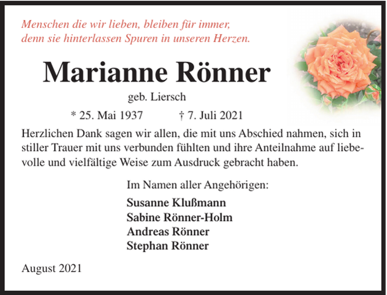 <p>Menschen die wir lieben, bleiben für immer,<br />denn sie hinterlassen Spuren in unseren Herzen.</p><p>Marianne Rönner<br />geb. Liersch</p><p>* 25. Mai 1937</p><p>† 7. Juli 2021</p><p>Herzlichen Dank sagen wir allen, die mit uns Abschied nahmen, sich in<br />stiller Trauer mit uns verbunden fühlten und ihre Anteilnahme auf liebevolle und vielfältige Weise zum Ausdruck gebracht haben.<br />Im Namen aller Angehörigen:<br />Susanne Klußmann<br />Sabine Rönner-Holm<br />Andreas Rönner<br />Stephan Rönner<br />August 2021</p>