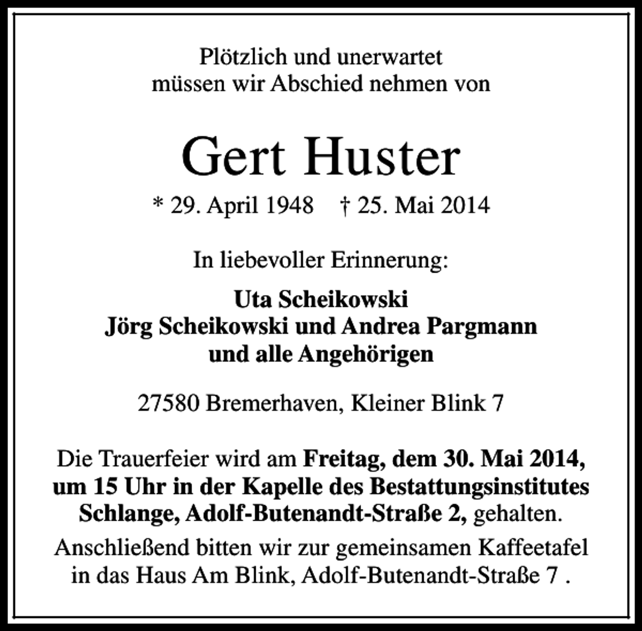 <p>Plötzlich und unerwartet<br />müssen wir Abschied nehmen von</p><p>Gert Huster</p><p>* 29. April 1948</p><p>† 25. Mai 2014</p><p>In liebevoller Erinnerung:<br />Uta Scheikowski<br />Jörg Scheikowski und Andrea Pargmann<br />und alle Angehörigen<br />27580 Bremerhaven, Kleiner Blink 7<br />Die Trauerfeier wird am Freitag, dem 30. Mai 2014,<br />um 15 Uhr in der Kapelle des Bestattungsinstitutes<br />Schlange, Adolf-Butenandt-Straße 2, gehalten.<br />Anschließend bitten wir zur gemeinsamen Kaffeetafel<br />in das Haus Am Blink, Adolf-Butenandt-Straße 7 .</p>