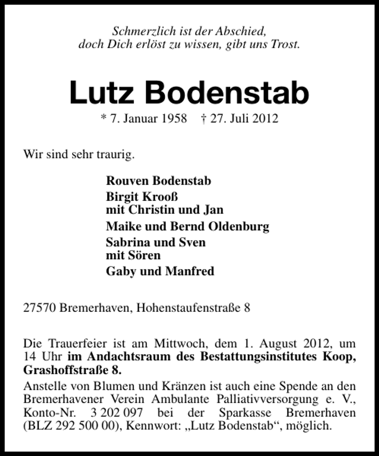 <p>Schmerzlich ist der Abschied,<br />doch Dich erlöst zu wissen, gibt uns Trost.</p><p>Lutz Bodenstab<br />* 7. Januar 1958 † 27. Juli 2012</p><p>Wir sind sehr traurig.<br />Rouven Bodenstab<br />Birgit Krooß<br />mit Christin und Jan<br />Maike und Bernd Oldenburg<br />Sabrina und Sven<br />mit Sören<br />Gaby und Manfred<br />27570 Bremerhaven, Hohenstaufenstraße 8<br />Die Trauerfeier ist am Mittwoch, dem 1. August 2012, um<br />14 Uhr im Andachtsraum des Bestattungsinstitutes Koop,<br />Grashoffstraße 8.<br />Anstelle von Blumen und Kränzen ist auch eine Spende an den<br />Bremerhavener Verein Ambulante Palliativversorgung e. V.,<br />Konto-Nr. 3 202 097 bei der Sparkasse Bremerhaven<br />(BLZ 292 5), Kennwort: „Lutz Bodenstab“, möglich.</p>