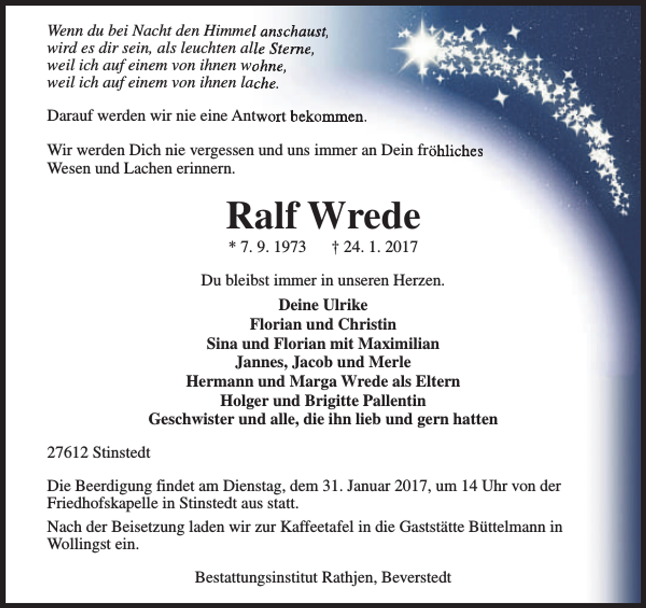 <p>Wenn du bei Nacht den Himmell anschaust,<br />wird es dir sein, als leuchten alle Sterne,<br />weil ich auf einem von ihnen woohne,<br />weil ich auf einem von ihnen lache.<br />Darauf werden wir nie eine Antwort bekommen.<br />Wir werden Dich nie vergessen und uns immer an Dein fröhliches<br />Wesen und Lachen erinnern.</p><p>Ralf Wrede<br />* 7. 9. 1973</p><p>† 24. 1. 2017</p><p>Du bleibst immer in unseren Herzen.<br />Deine Ulrike<br />Florian und Christin<br />Sina und Florian mit Maximilian<br />Jannes, Jacob und Merle<br />Hermann und Marga Wrede als Eltern<br />Holger und Brigitte Pallentin<br />Geschwister und alle, die ihn lieb und gern hatten<br />27612 Stinstedt<br />Die Beerdigung findet am Dienstag, dem 31. Januar 2017, um 14 Uhr von der<br />Friedhofskapelle in Stinstedt aus statt.<br />Nach der Beisetzung laden wir zur Kaffeetafel in die Gaststätte Büttelmann in<br />Wollingst ein.<br />Bestattungsinstitut Rathjen, Beverstedt</p>