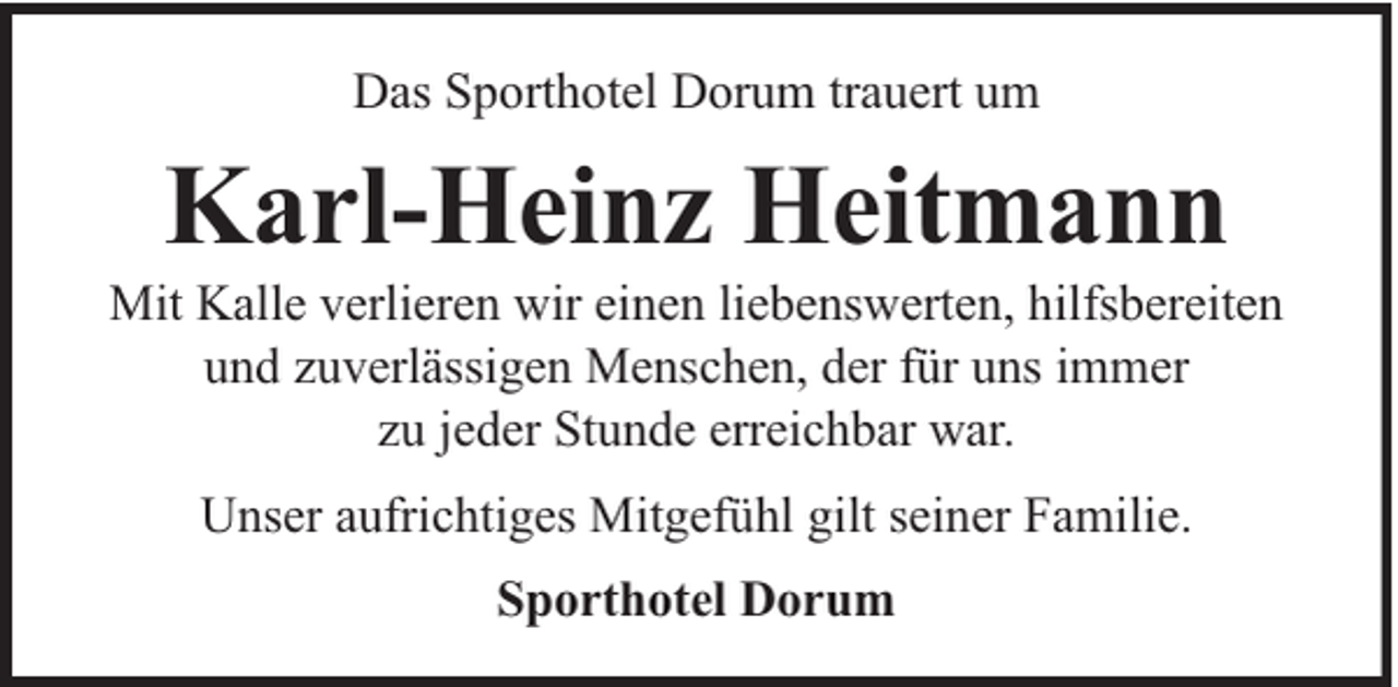 <p>Das Sporthotel Dorum trauert um</p><p>Karl-Heinz Heitmann</p><p>Mit Kalle verlieren wir einen liebenswerten, hilfsbereiten<br />und zuverlässigen Menschen, der für uns immer<br />zu jeder Stunde erreichbar war.<br />Unser aufrichtiges Mitgefühl gilt seiner Familie.<br />Sporthotel Dorum</p>