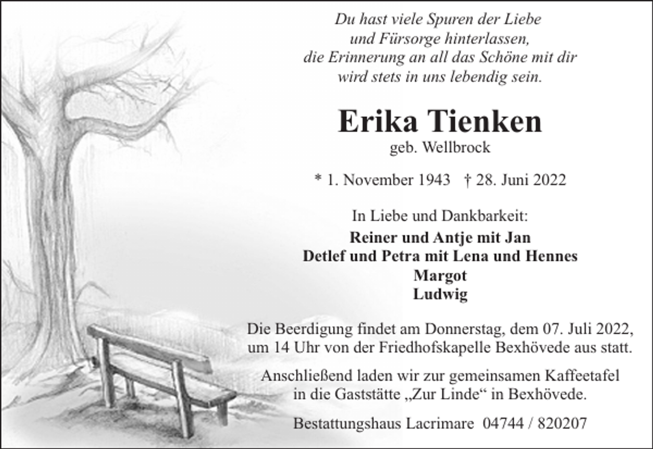 <p>Du hast viele Spuren der Liebe<br />und Fürsorge hinterlassen,<br />die Erinnerung an all das Schöne mit dir<br />wird stets in uns lebendig sein.</p><p>Erika Tienken<br />geb. Wellbrock</p><p>* 1. November 1943 † 28. Juni 2022<br />In Liebe und Dankbarkeit:<br />Reiner und Antje mit Jan<br />Detlef und Petra mit Lena und Hennes<br />Margot<br />Ludwig<br />Die Beerdigung findet am Donnerstag, dem 07. Juli 2022,<br />um 14 Uhr von der Friedhofskapelle Bexhövede aus statt.<br />Anschließend laden wir zur gemeinsamen Kaffeetafel<br />in die Gaststätte „Zur Linde“ in Bexhövede.<br />Bestattungshaus Lacrimare 04744 / 820207</p>