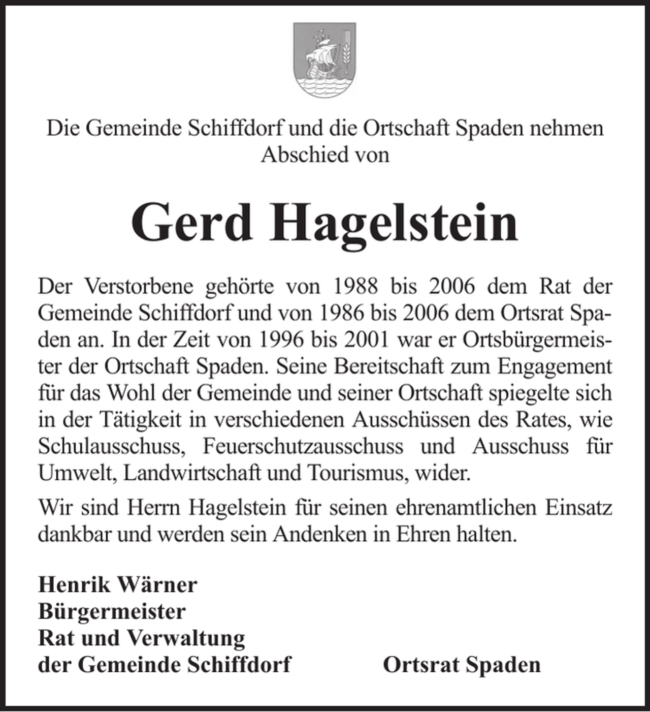 <p>Die Gemeinde Schiffdorf und die Ortschaft Spaden nehmen<br />Abschied von</p><p>Gerd Hagelstein<br />Der Verstorbene gehörte von 1988 bis 2006 dem Rat der<br />Gemeinde Schiffdorf und von 1986 bis 2006 dem Ortsrat Spaden an. In der Zeit von 1996 bis 2001 war er Ortsbürgermeister der Ortschaft Spaden. Seine Bereitschaft zum Engagement<br />für das Wohl der Gemeinde und seiner Ortschaft spiegelte sich<br />in der Tätigkeit in verschiedenen Ausschüssen des Rates, wie<br />Schulausschuss, Feuerschutzausschuss und Ausschuss für<br />Umwelt, Landwirtschaft und Tourismus, wider.<br />Wir sind Herrn Hagelstein für seinen ehrenamtlichen Einsatz<br />dankbar und werden sein Andenken in Ehren halten.<br />Henrik Wärner<br />Bürgermeister<br />Rat und Verwaltung<br />der Gemeinde Schiffdorf</p><p>Ortsrat Spaden</p>