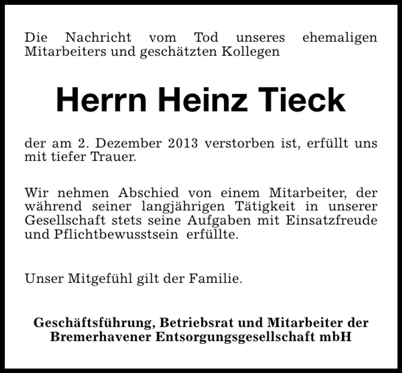 <p>Die Nachricht vom Tod unseres<br />Mitarbeiters und geschätzten Kollegen</p>
<p>ehemaligen</p>
<p>Herrn Heinz Tieck<br />der am 2. Dezember 2013 verstorben ist, erfüllt uns<br />mit tiefer Trauer.<br />Wir nehmen Abschied von einem Mitarbeiter, der<br />während seiner langjährigen Tätigkeit in unserer<br />Gesellschaft stets seine Aufgaben mit Einsatzfreude<br />und Pflichtbewusstsein erfüllte.<br />Unser Mitgefühl gilt der Familie.<br />Geschäftsführung, Betriebsrat und Mitarbeiter der<br />Bremerhavener Entsorgungsgesellschaft mbH</p>