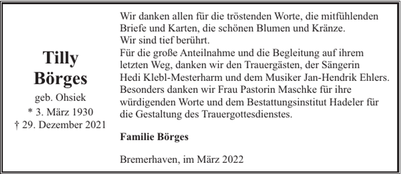 <p>Tilly<br />Börges<br />geb. Ohsiek<br />* 3. März 1930<br />† 29. Dezember 2021</p><p>Wir danken allen für die tröstenden Worte, die mitfühlenden<br />Briefe und Karten, die schönen Blumen und Kränze.<br />Wir sind tief berührt.<br />Für die große Anteilnahme und die Begleitung auf ihrem<br />letzten Weg, danken wir den Trauergästen, der Sängerin<br />Hedi Klebl-Mesterharm und dem Musiker Jan-Hendrik Ehlers.<br />Besonders danken wir Frau Pastorin Maschke für ihre<br />würdigenden Worte und dem Bestattungsinstitut Hadeler für<br />die Gestaltung des Trauergottesdienstes.<br />Familie Börges<br />Bremerhaven, im März 2022</p>
