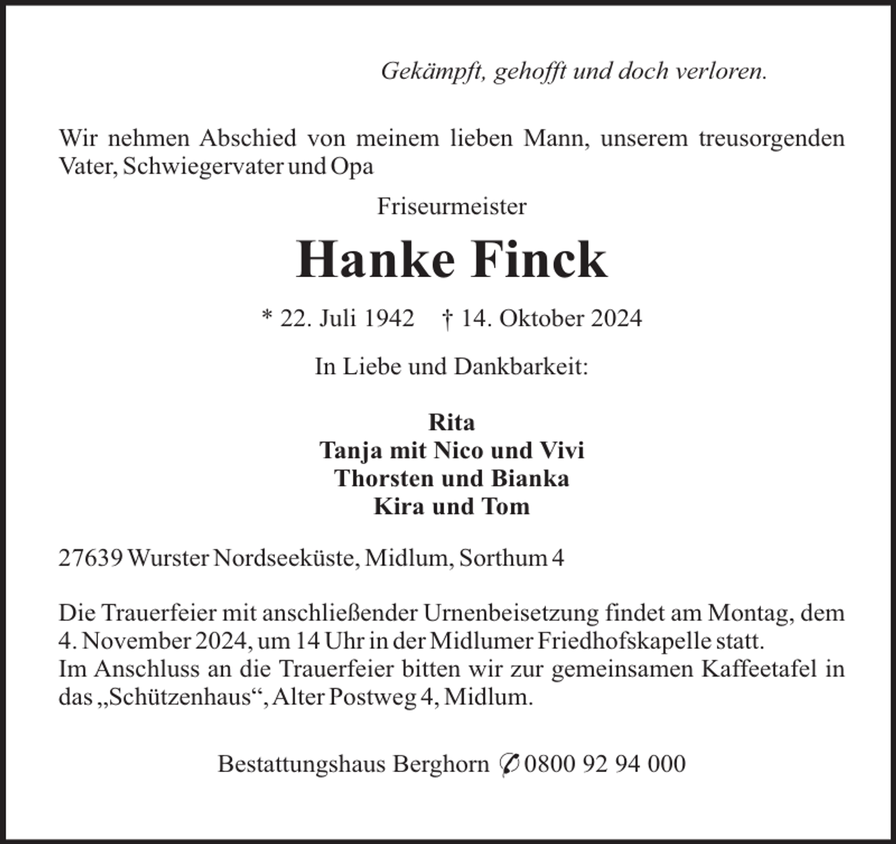<p>Gekämpft, gehofft und doch verloren.<br />Wir nehmen Abschied von meinem lieben Mann, unserem treusorgenden<br />Vater, Schwiegervater und Opa<br />Friseurmeister</p><p>Hanke Finck<br />* 22. Juli 1942</p><p>† 14. Oktober 2024</p><p>In Liebe und Dankbarkeit:<br />Rita<br />Tanja mit Nico und Vivi<br />Thorsten und Bianka<br />Kira und Tom<br />27639 Wurster Nordseeküste, Midlum, Sorthum 4<br />Die Trauerfeier mit anschließender Urnenbeisetzung findet am Montag, dem<br />4. November 2024, um 14 Uhr in der Midlumer Friedhofskapelle statt.<br />Im Anschluss an die Trauerfeier bitten wir zur gemeinsamen Kaffeetafel in<br />das „Schützenhaus“,Alter Postweg 4, Midlum.<br />Bestattungshaus Berghorn * 0800 92 94 000</p>