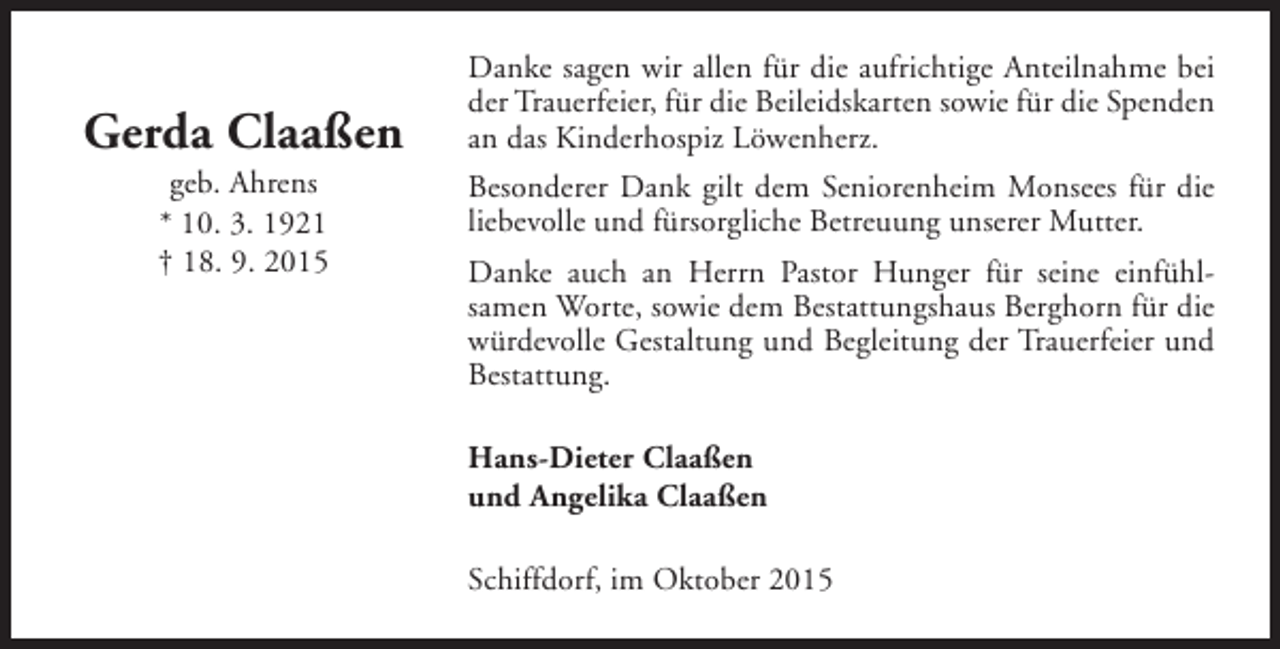 <p>Gerda Claaßen<br />geb. Ahrens<br />* 10. 3. 1921<br />† 18. 9. 2015</p><p>Danke sagen wir allen für die aufrichtige Anteilnahme bei<br />der Trauerfeier, für die Beileidskarten sowie für die Spenden<br />an das Kinderhospiz Löwenherz.<br />Besonderer Dank gilt dem Seniorenheim Monsees für die<br />liebevolle und fürsorgliche Betreuung unserer Mutter.<br />Danke auch an Herrn Pastor Hunger für seine einfühlsamen Worte, sowie dem Bestattungshaus Berghorn für die<br />würdevolle Gestaltung und Begleitung der Trauerfeier und<br />Bestattung.<br />Hans-Dieter Claaßen<br />und Angelika Claaßen<br />Schiffdorf, im Oktober 2015</p>