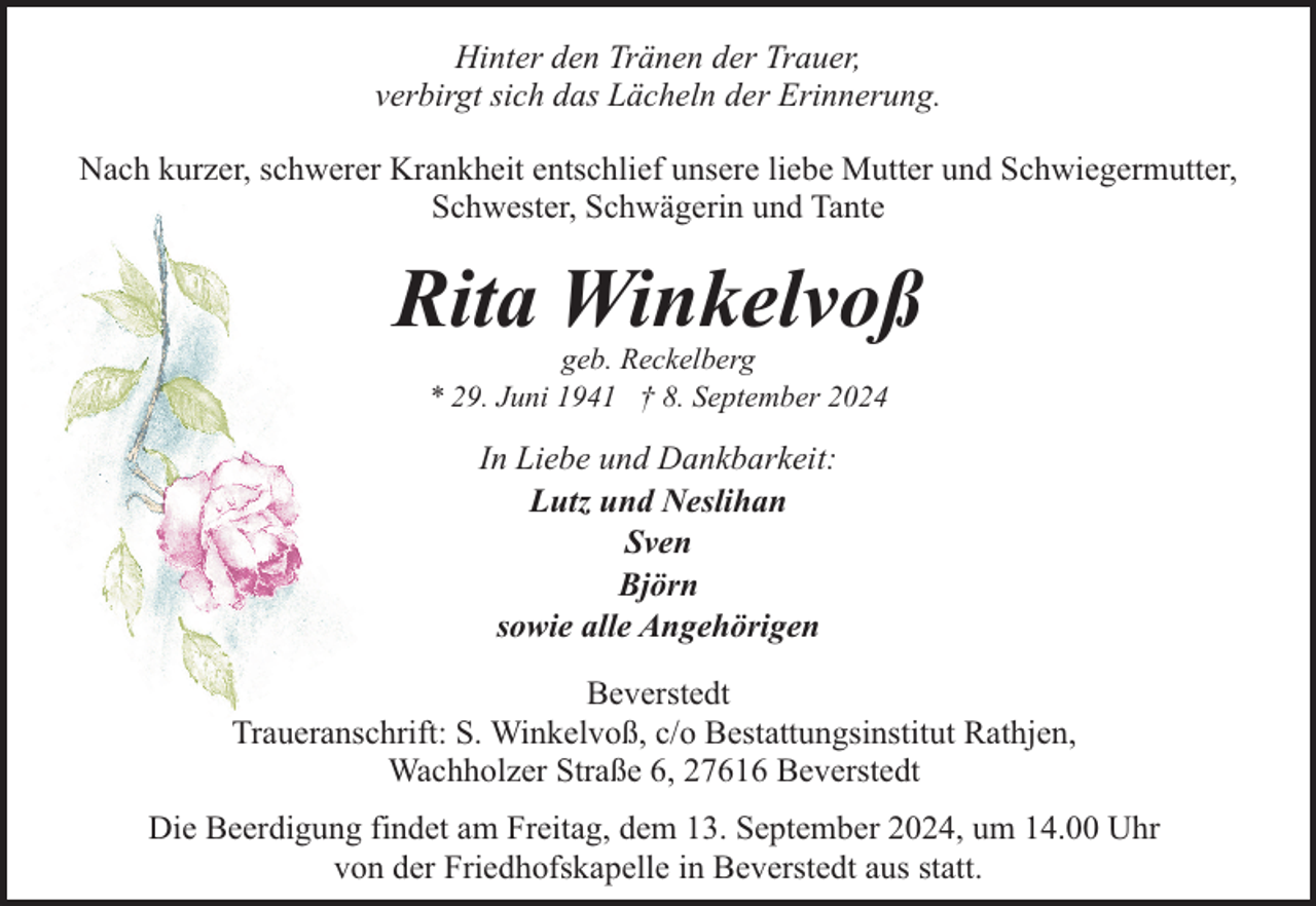 <p>Hinter den Tränen der Trauer,<br />verbirgt sich das Lächeln der Erinnerung.<br />Nach kurzer, schwerer Krankheit entschlief unsere liebe Mutter und Schwiegermutter,<br />Schwester, Schwägerin und Tante</p><p>Rita Winkelvoß<br />geb. Reckelberg<br />* 29. Juni 1941 † 8. September 2024</p><p>In Liebe und Dankbarkeit:<br />Lutz und Neslihan<br />Sven<br />Björn<br />sowie alle Angehörigen<br />Beverstedt<br />Traueranschrift: S. Winkelvoß, c/o Bestattungsinstitut Rathjen,<br />Wachholzer Straße 6, 27616 Beverstedt<br />Die Beerdigung findet am Freitag, dem 13. September 2024, um 14.00 Uhr<br />von der Friedhofskapelle in Beverstedt aus statt.</p>