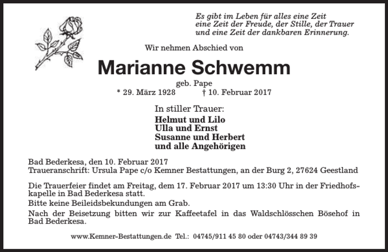 <p>Es gibt im Leben für alles eine Zeit<br />eine Zeit der Freude, der Stille, der Trauer<br />und eine Zeit der dankbaren Erinnerung.<br />Wir nehmen Abschied von</p><p>Marianne Schwemm<br />* 29. März 1928</p><p>geb. Pape<br />† 10. Februar 2017</p><p>In stiller Trauer:<br />Helmut und Lilo<br />Ulla und Ernst<br />Susanne und Herbert<br />und alle Angehörigen<br />Bad Bederkesa, den 10. Februar 2017<br />Traueranschrift: Ursula Pape c/o Kemner Bestattungen, an der Burg 2, 27624 Geestland<br />Die Trauerfeier findet am Freitag, dem 17. Februar 2017 um 13:30 Uhr in der Friedhofskapelle in Bad Bederkesa statt.<br />Bitte keine Beileidsbekundungen am Grab.<br />Nach der Beisetzung bitten wir zur Kaffeetafel in das Waldschlösschen Bösehof in<br />Bad Bederkesa.<br />www.Kemner-Bestattungen.de Tel.: 04745/911 45 80 oder 04743/344 89 39</p>