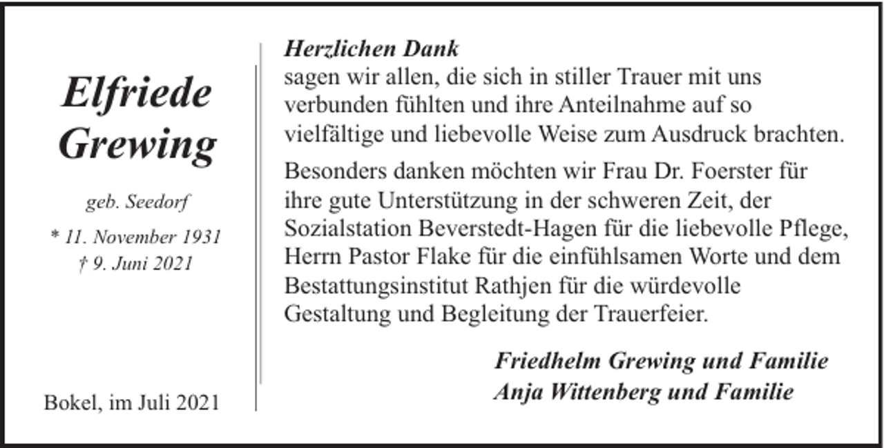 <p>Elfriede<br />Grewing<br />geb. Seedorf<br />* 11. November 1931<br />† 9. Juni 2021</p><p>Bokel, im Juli 2021</p><p>Herzlichen Dank<br />sagen wir allen, die sich in stiller Trauer mit uns<br />verbunden fühlten und ihre Anteilnahme auf so<br />vielfältige und liebevolle Weise zum Ausdruck brachten.<br />Besonders danken möchten wir Frau Dr. Foerster für<br />ihre gute Unterstützung in der schweren Zeit, der<br />Sozialstation Beverstedt-Hagen für die liebevolle Pflege,<br />Herrn Pastor Flake für die einfühlsamen Worte und dem<br />Bestattungsinstitut Rathjen für die würdevolle<br />Gestaltung und Begleitung der Trauerfeier.<br />Friedhelm Grewing und Familie<br />Anja Wittenberg und Familie</p>