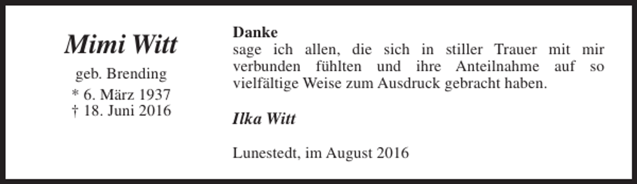 <p>Mimi Witt<br />geb. Brending<br />* 6. März 1937<br />† 18. Juni 2016</p><p>Danke<br />sage ich allen, die sich in stiller Trauer mit mir<br />verbunden fühlten und ihre Anteilnahme auf so<br />vielfältige Weise zum Ausdruck gebracht haben.</p><p>Ilka Witt<br />Lunestedt, im August 2016</p>