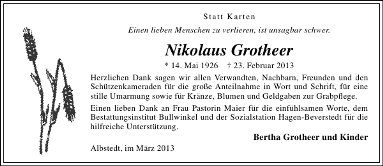 <p>Statt Karten<br />Einen lieben Menschen zu verlieren, ist unsagbar schwer.</p><p>Nikolaus Grotheer</p><p>* 14. Mai 1926 † 23. Februar 2013<br />Herzlichen Dank sagen wir allen Verwandten, Nachbarn, Freunden und den<br />Schützenkameraden für die große Anteilnahme in Wort und Schrift, für eine<br />stille Umarmung sowie für Kränze, Blumen und Geldgaben zur Grabpﬂege.<br />Einen lieben Dank an Frau Pastorin Maier für die einfühlsamen Worte, dem<br />Bestattungsinstitut Bullwinkel und der Sozialstation Hagen-Beverstedt für die<br />hilfreiche Unterstützung.<br />Albstedt, im März 2013</p><p>Bertha Grotheer und Kinder</p>