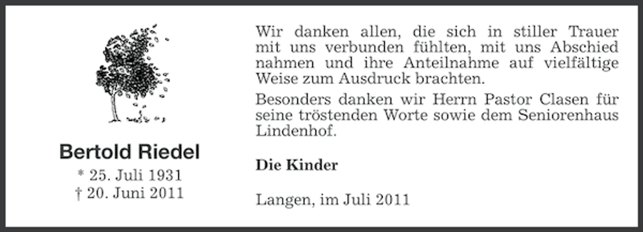 <p>Wir danken allen, die sich in stiller Trauer<br />mit uns verbunden fühlten, mit uns Abschied<br />nahmen und ihre Anteilnahme auf vielfältige<br />Weise zum Ausdruck brachten.<br />Besonders danken wir Herrn Pastor Clasen für<br />seine tröstenden Worte sowie dem Seniorenhaus<br />Lindenhof.</p><p>Bertold Riedel<br />* 25. Juli 1931<br />† 20. Juni 2011</p><p>Die Kinder<br />Langen, im Juli 2011</p>