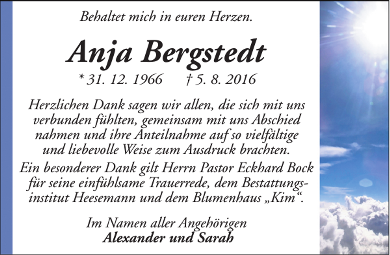 <p>Behaltet mich in euren Herzen.</p><p>Anja Bergstedt<br />* 31. 12. 1966</p><p>† 5. 8. 2016</p><p>Herzlichen Dank sagen wir allen, die sich mit uns<br />verbunden fühlten, gemeinsam mit uns Abschied<br />nahmen und ihre Anteilnahme auf so vielfältige<br />und liebevolle Weise zum Ausdruck brachten.<br />Ein besonderer Dank gilt Herrn Pastor Eckhard Bock<br />für seine einfühlsame Trauerrede, dem Bestattungsinstitut Heesemann und dem Blumenhaus „Kim“.<br />Im Namen aller Angehörigen<br />Alexander und Sarah</p>