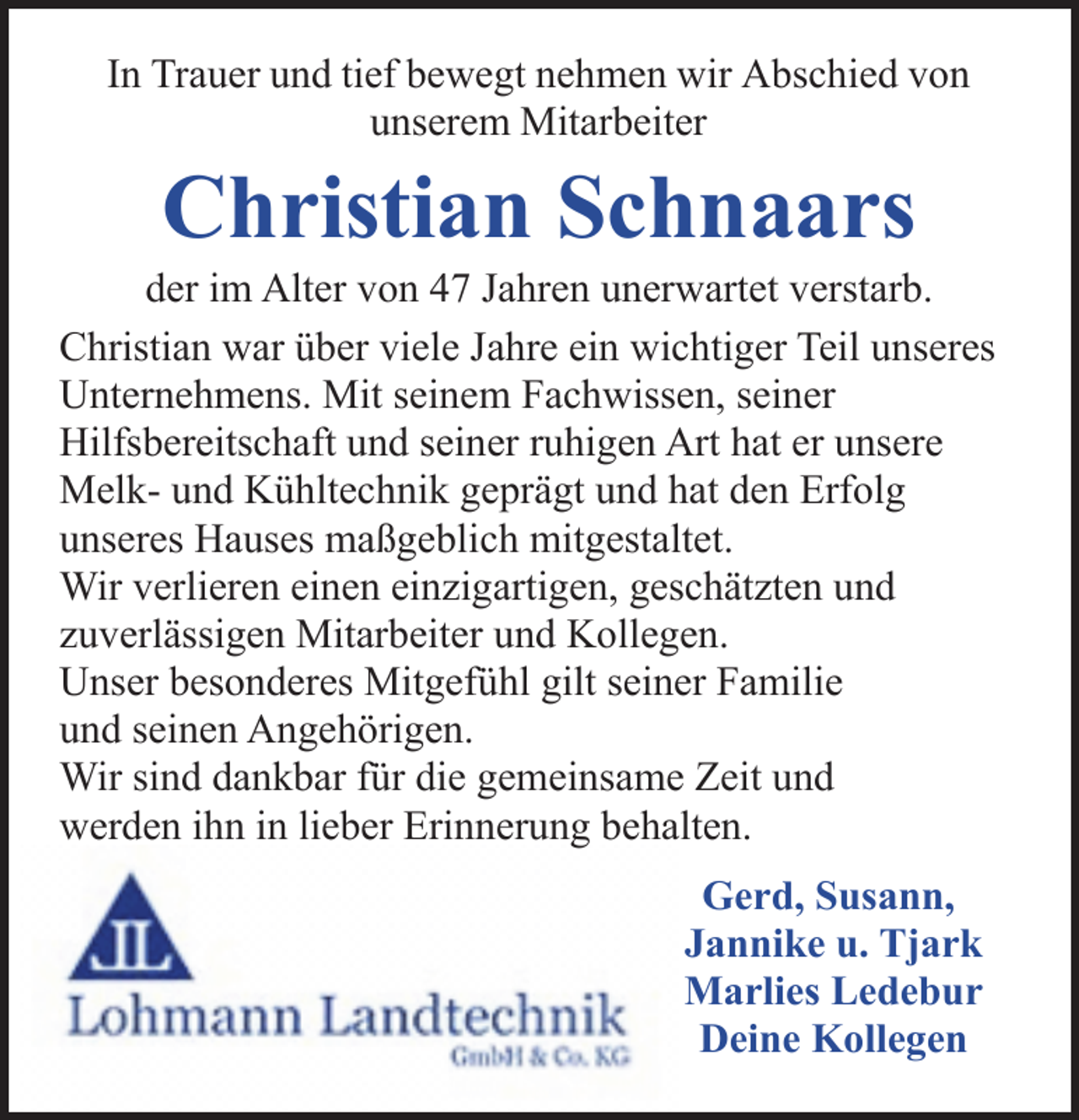 <p>In Trauer und tief bewegt nehmen wir Abschied von<br />unserem Mitarbeiter</p><p>Christian Schnaars</p><p>der im Alter von 47 Jahren unerwartet verstarb.<br />Christian war über viele Jahre ein wichtiger Teil unseres<br />Unternehmens. Mit seinem Fachwissen, seiner<br />Hilfsbereitschaft und seiner ruhigen Art hat er unsere<br />Melk- und Kühltechnik geprägt und hat den Erfolg<br />unseres Hauses maßgeblich mitgestaltet.<br />Wir verlieren einen einzigartigen, geschätzten und<br />zuverlässigen Mitarbeiter und Kollegen.<br />Unser besonderes Mitgefühl gilt seiner Familie<br />und seinen Angehörigen.<br />Wir sind dankbar für die gemeinsame Zeit und<br />werden ihn in lieber Erinnerung behalten.<br />Gerd, Susann,<br />Jannike u. Tjark<br />Marlies Ledebur<br />Deine Kollegen</p>
