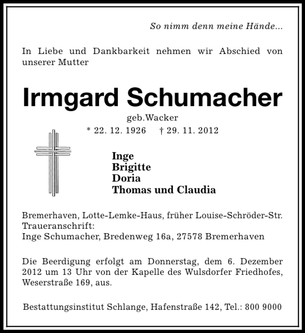 <p>So nimm denn meine Hände...<br />In Liebe und Dankbarkeit nehmen wir Abschied von<br />unserer Mutter</p><p>Irmgard Schumacher<br />geb.Wacker<br />* 22. 12. 1926 † 29. 11. 2012</p><p>Inge<br />Brigitte<br />Doria<br />Thomas und Claudia<br />Bremerhaven, Lotte-Lemke-Haus, früher Louise-Schröder-Str.<br />Traueranschrift:<br />Inge Schumacher, Bredenweg 16a, 27578 Bremerhaven<br />Die Beerdigung erfolgt am Donnerstag, dem 6. Dezember<br />2012 um 13 Uhr von der Kapelle des Wulsdorfer Friedhofes,<br />Weserstraße 169, aus.<br />Bestattungsinstitut Schlange, Hafenstraße 142, Tel.: 800 9000</p>