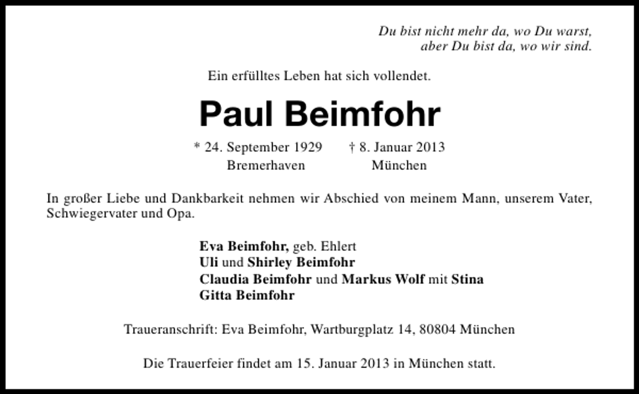 <p>Du bist nicht mehr da, wo Du warst,<br />aber Du bist da, wo wir sind.<br />Ein erfülltes Leben hat sich vollendet.</p><p>Paul Beimfohr</p><p>* 24. September 1929<br />Bremerhaven</p><p>† 8. Januar 2013<br />München</p><p>In großer Liebe und Dankbarkeit nehmen wir Abschied von meinem Mann, unserem Vater,<br />Schwiegervater und Opa.<br />Eva Beimfohr, geb. Ehlert<br />Uli und Shirley Beimfohr<br />Claudia Beimfohr und Markus Wolf mit Stina<br />Gitta Beimfohr<br />Traueranschrift: Eva Beimfohr, Wartburgplatz 14, 80804 München<br />Die Trauerfeier findet am 15. Januar 2013 in München statt.</p>