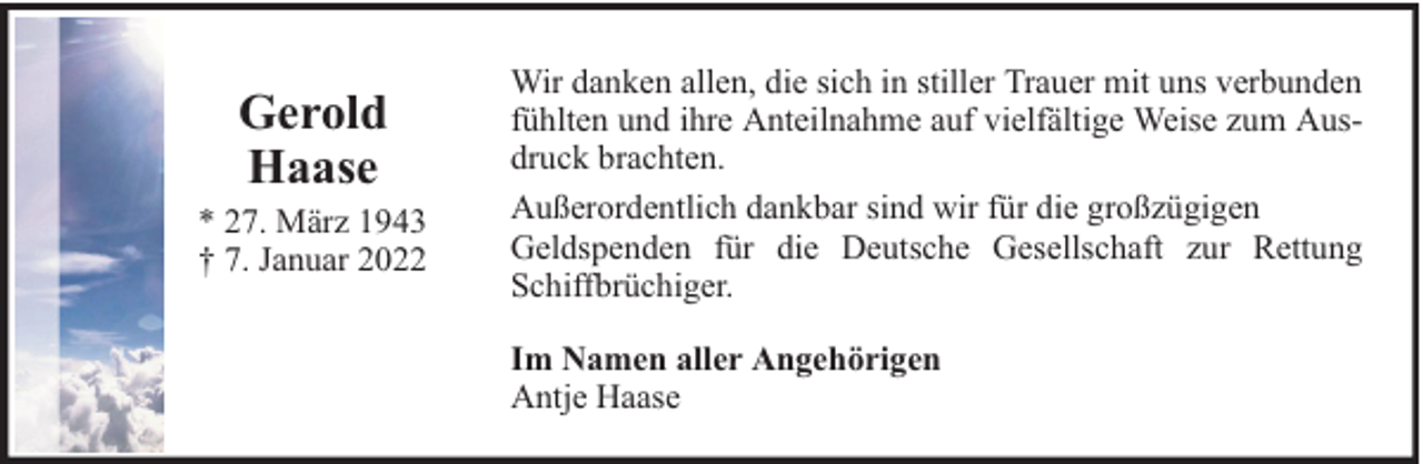 <p>Gerold<br />Haase</p><p>* 27. März 1943<br />† 7. Januar 2022</p><p>Wir danken allen, die sich in stiller Trauer mit uns verbunden<br />fühlten und ihre Anteilnahme auf vielfältige Weise zum Ausdruck brachten.<br />Außerordentlich dankbar sind wir für die großzügigen<br />Geldspenden für die Deutsche Gesellschaft zur Rettung<br />Schiffbrüchiger.<br />Im Namen aller Angehörigen<br />Antje Haase</p>
