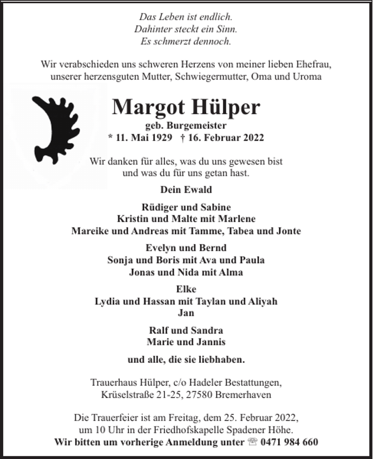 <p>Das Leben ist endlich.<br />Dahinter steckt ein Sinn.<br />Es schmerzt dennoch.<br />Wir verabschieden uns schweren Herzens von meiner lieben Ehefrau,<br />unserer herzensguten Mutter, Schwiegermutter, Oma und Uroma</p><p>Margot Hülper</p><p>geb. Burgemeister<br />* 11. Mai 1929 † 16. Februar 2022<br />Wir danken für alles, was du uns gewesen bist<br />und was du für uns getan hast.<br />Dein Ewald<br />Rüdiger und Sabine<br />Kristin und Malte mit Marlene<br />Mareike und Andreas mit Tamme, Tabea und Jonte<br />Evelyn und Bernd<br />Sonja und Boris mit Ava und Paula<br />Jonas und Nida mit Alma<br />Elke<br />Lydia und Hassan mit Taylan und Aliyah<br />Jan<br />Ralf und Sandra<br />Marie und Jannis<br />und alle, die sie liebhaben.<br />Trauerhaus Hülper, c/o Hadeler Bestattungen,<br />Krüselstraße 21-25, 27580 Bremerhaven<br />Die Trauerfeier ist am Freitag, dem 25. Februar 2022,<br />um 10 Uhr in der Friedhofskapelle Spadener Höhe.<br />Wir bitten um vorherige Anmeldung unter ' 0471 984 660</p>