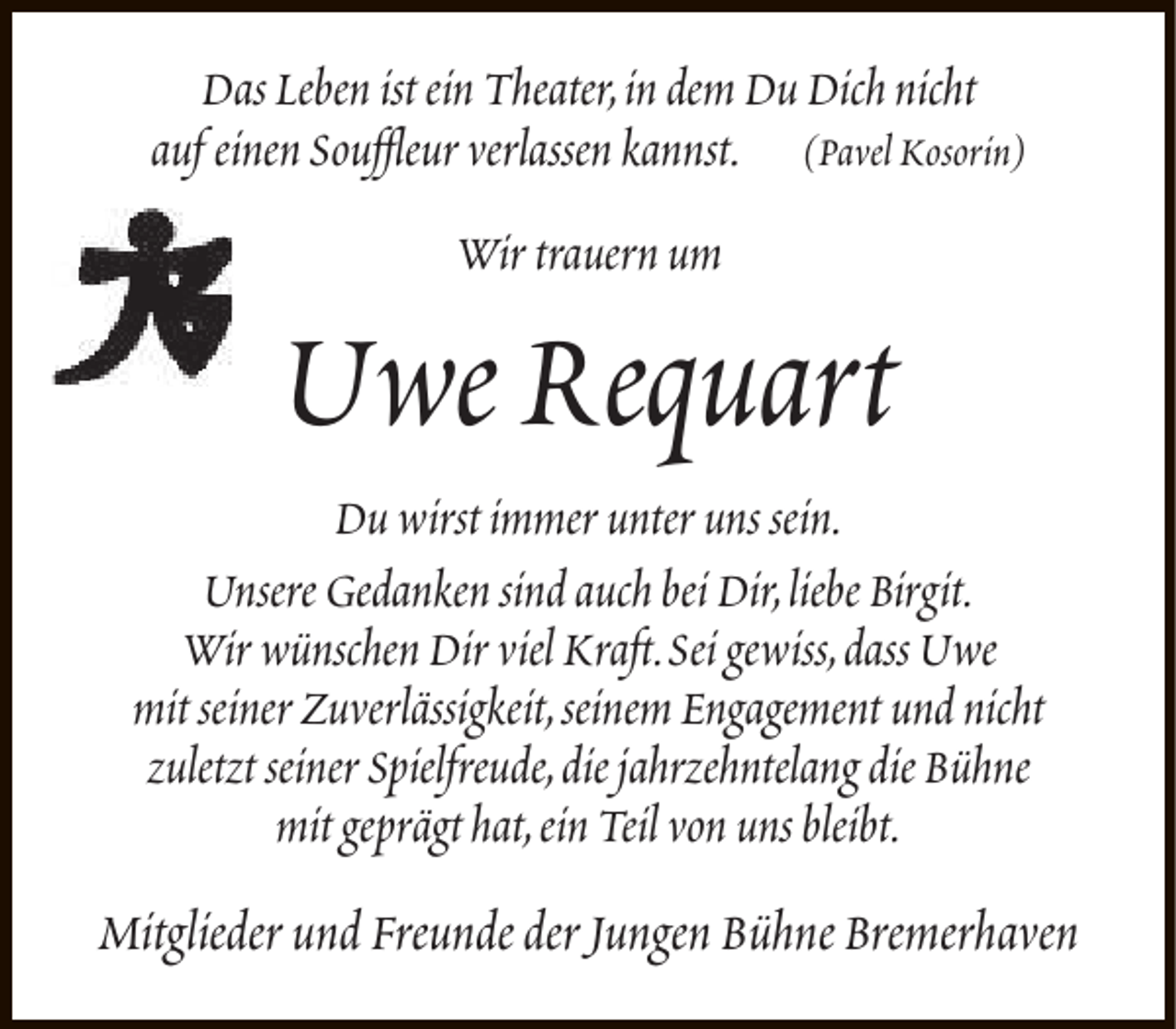 <p>Das Leben ist ein Theater,in dem Du Dich nicht<br />auf einen Souffleur verlassen kannst. (Pavel Kosorin)<br />Wir trauern um</p><p>Uwe Requart</p><p>Du wirst immer unter uns sein.<br />Unsere Gedanken sind auch bei Dir,liebe Birgit.<br />Wir wünschen Dir viel Kraft.Sei gewiss,dass Uwe<br />mit seiner Zuverlässigkeit,seinem Engagement und nicht<br />zuletzt seiner Spielfreude,die jahrzehntelang die Bühne<br />mit geprägt hat,ein Teil von uns bleibt.</p><p>Mitglieder und Freunde der Jungen Bühne Bremerhaven</p>