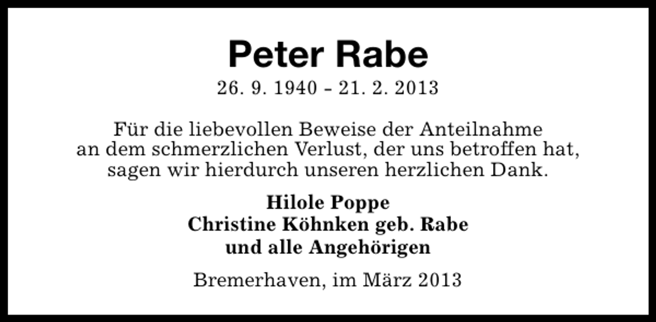 <p>Peter Rabe</p><p>26. 9. 1940 - 21. 2. 2013<br />Für die liebevollen Beweise der Anteilnahme<br />an dem schmerzlichen Verlust, der uns betroffen hat,<br />sagen wir hierdurch unseren herzlichen Dank.<br />Hilole Poppe<br />Christine Köhnken geb. Rabe<br />und alle Angehörigen<br />Bremerhaven, im März 2013</p>