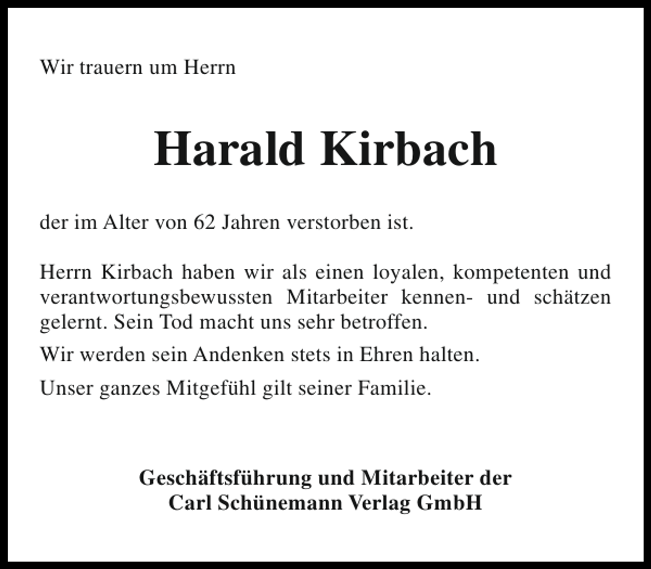 <p>Wir trauern um Herrn</p><p>Harald Kirbach<br />der im Alter von 62 Jahren verstorben ist.<br />Herrn Kirbach haben wir als einen loyalen, kompetenten und<br />verantwortungsbewussten Mitarbeiter kennen- und schätzen<br />gelernt. Sein Tod macht uns sehr betroffen.<br />Wir werden sein Andenken stets in Ehren halten.<br />Unser ganzes Mitgefühl gilt seiner Familie.</p><p>Geschäftsführung und Mitarbeiter der<br />Carl Schünemann Verlag GmbH</p>