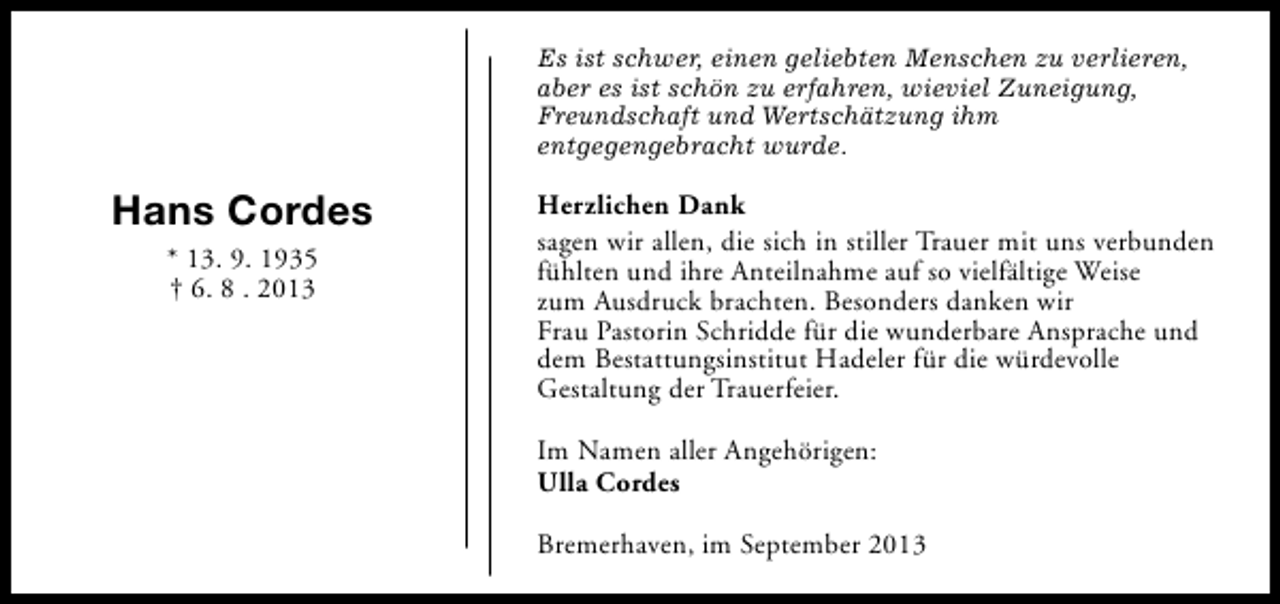 <p>Es ist schwer, einen geliebten Menschen zu verlieren,<br />aber es ist schön zu erfahren, wieviel Zuneigung,<br />Freundschaft und Wertschätzung ihm<br />entgegengebracht wurde.</p><p>Hans Cordes<br />* 13. 9. 1935<br />† 6. 8 . 2013</p><p>Herzlichen Dank<br />sagen wir allen, die sich in stiller Trauer mit uns verbunden<br />fühlten und ihre Anteilnahme auf so vielfältige Weise<br />zum Ausdruck brachten. Besonders danken wir<br />Frau Pastorin Schridde für die wunderbare Ansprache und<br />dem Bestattungsinstitut Hadeler für die würdevolle<br />Gestaltung der Trauerfeier.<br />Im Namen aller Angehörigen:<br />Ulla Cordes<br />Bremerhaven, im September 2013</p>
