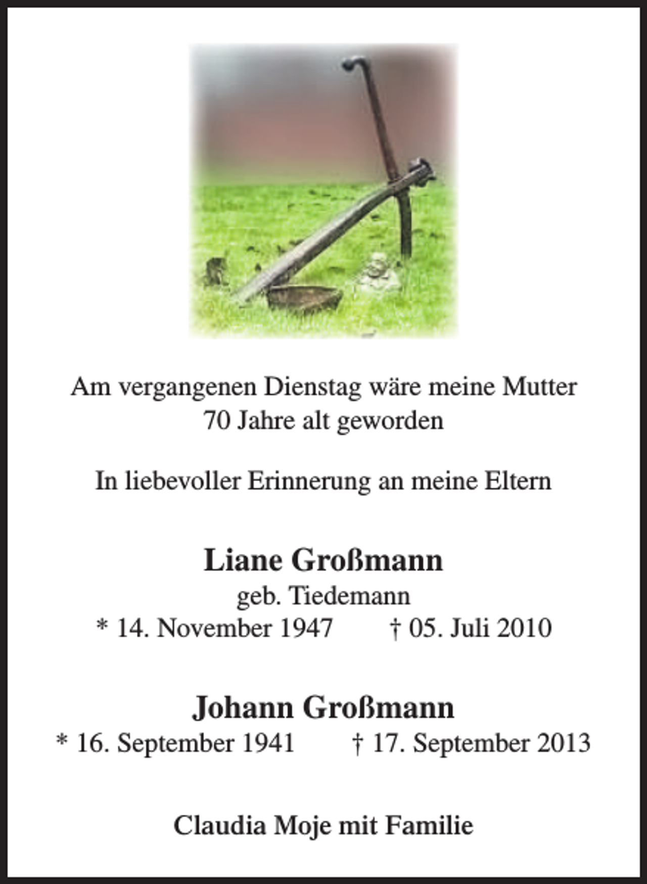 <p>Am vergangenen Dienstag wäre meine Mutter<br />70 Jahre alt geworden<br />In liebevoller Erinnerung an meine Eltern</p><p>Liane Großmann</p><p>geb. Tiedemann<br />* 14. November 1947<br />† 05. Juli 2010</p><p>Johann Großmann</p><p>* 16. September 1941</p><p>† 17. September 2013</p><p>Claudia Moje mit Familie</p>