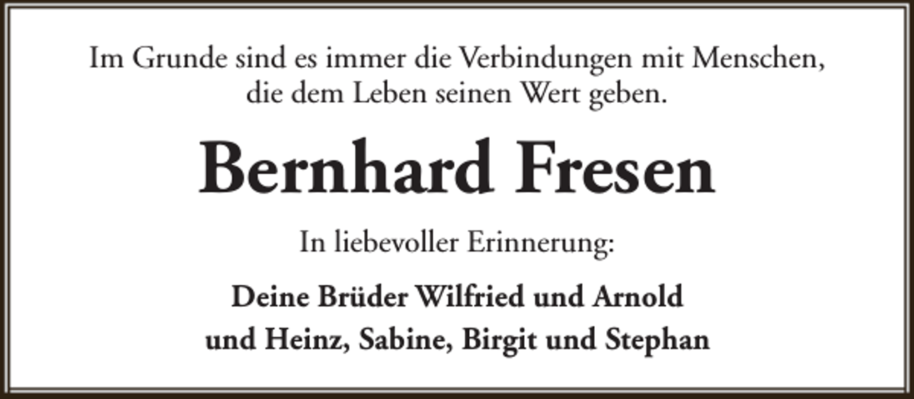 <p>Im Grunde sind es immer die Verbindungen mit Menschen,<br />die dem Leben seinen Wert geben.</p><p>Bernhard Fresen<br />In liebevoller Erinnerung:<br />Deine Brüder Wilfried und Arnold<br />und Heinz, Sabine, Birgit und Stephan</p>