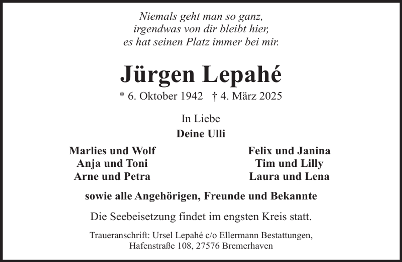 <p>Niemals geht man so ganz,<br />irgendwas von dir bleibt hier,<br />es hat seinen Platz immer bei mir.</p><p>Jürgen Lepahé</p><p>* 6. Oktober 1942 † 4. März 2025<br />In Liebe<br />Deine Ulli<br />Marlies und Wolf<br />Anja und Toni<br />Arne und Petra</p><p>Felix und Janina<br />Tim und Lilly<br />Laura und Lena</p><p>sowie alle Angehörigen, Freunde und Bekannte<br />Die Seebeisetzung findet im engsten Kreis statt.<br />Traueranschrift: Ursel Lepahé c/o Ellermann Bestattungen,<br />Hafenstraße 108, 27576 Bremerhaven</p>