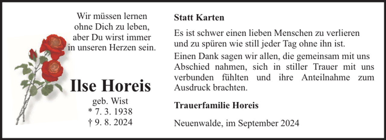 <p>Wir müssen lernen<br />ohne Dich zu leben,<br />aber Du wirst immer<br />in unseren Herzen sein.</p><p>Ilse Horeis<br />geb. Wist<br />* 7. 3. 1938<br />† 9. 8. 2024</p><p>Statt Karten<br />Es ist schwer einen lieben Menschen zu verlieren<br />und zu spüren wie still jeder Tag ohne ihn ist.<br />Einen Dank sagen wir allen, die gemeinsam mit uns<br />Abschied nahmen, sich in stiller Trauer mit uns<br />verbunden fühlten und ihre Anteilnahme zum<br />Ausdruck brachten.<br />Trauerfamilie Horeis<br />Neuenwalde, im September 2024</p>