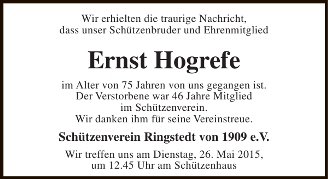 <p>Wir erhielten die traurige Nachricht,<br />dass unser Schützenbruder und Ehrenmitglied</p><p>Ernst Hogrefe<br />im Alter von 75 Jahren von uns gegangen ist.<br />Der Verstorbene war 46 Jahre Mitglied<br />im Schützenverein.<br />Wir danken ihm für seine Vereinstreue.</p><p>Schützenverein Ringstedt von 1909 e.V.<br />Wir treffen uns am Dienstag, 26. Mai 2015,<br />um 12.45 Uhr am Schützenhaus</p>
