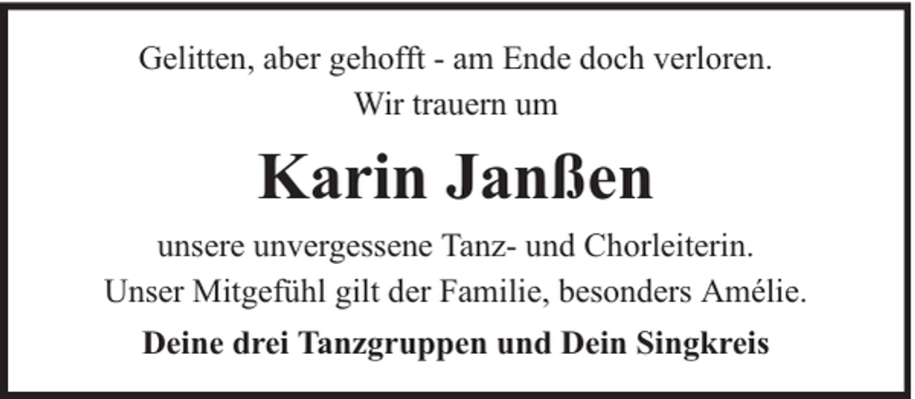 <p>Gelitten, aber gehofft - am Ende doch verloren.<br />Wir trauern um</p><p>Karin Janßen<br />unsere unvergessene Tanz- und Chorleiterin.<br />Unser Mitgefühl gilt der Familie, besonders Amélie.<br />Deine drei Tanzgruppen und Dein Singkreis</p>