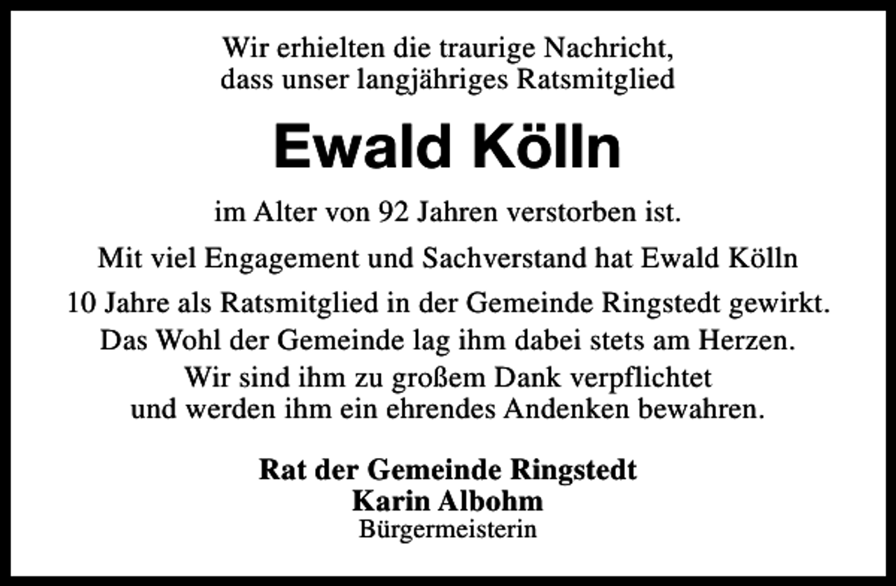 <p>Wir erhielten die traurige Nachricht,<br />dass unser langjähriges Ratsmitglied</p><p>Ewald Kölln<br />im Alter von 92 Jahren verstorben ist.<br />Mit viel Engagement und Sachverstand hat Ewald Kölln<br />10 Jahre als Ratsmitglied in der Gemeinde Ringstedt gewirkt.<br />Das Wohl der Gemeinde lag ihm dabei stets am Herzen.<br />Wir sind ihm zu großem Dank verpflichtet<br />und werden ihm ein ehrendes Andenken bewahren.<br />Rat der Gemeinde Ringstedt<br />Karin Albohm<br />Bürgermeisterin</p>
