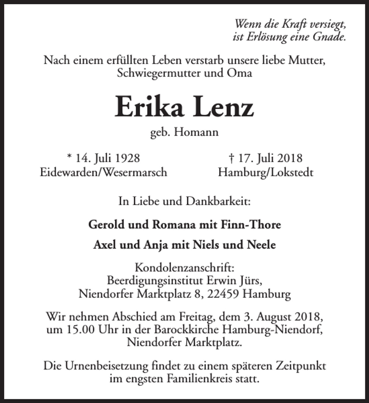 <p>Wenn die Kraft versiegt,<br />ist Erlösung eine Gnade.<br />Nach einem erfüllten Leben verstarb unsere liebe Mutter,<br />Schwiegermutter und Oma</p><p>Erika Lenz<br />geb. Homann</p><p>* 14. Juli 1928<br />Eidewarden/Wesermarsch</p><p>† 17. Juli 2018<br />Hamburg/Lokstedt</p><p>In Liebe und Dankbarkeit:<br />Gerold und Romana mit Finn-Thore<br />Axel und Anja mit Niels und Neele<br />Kondolenzanschrift:<br />Beerdigungsinstitut Erwin Jürs,<br />Niendorfer Marktplatz 8, 22459 Hamburg<br />Wir nehmen Abschied am Freitag, dem 3. August 2018,<br />um 15.00 Uhr in der Barockkirche Hamburg-Niendorf,<br />Niendorfer Marktplatz.<br />Die Urnenbeisetzung findet zu einem späteren Zeitpunkt<br />im engsten Familienkreis statt.</p>