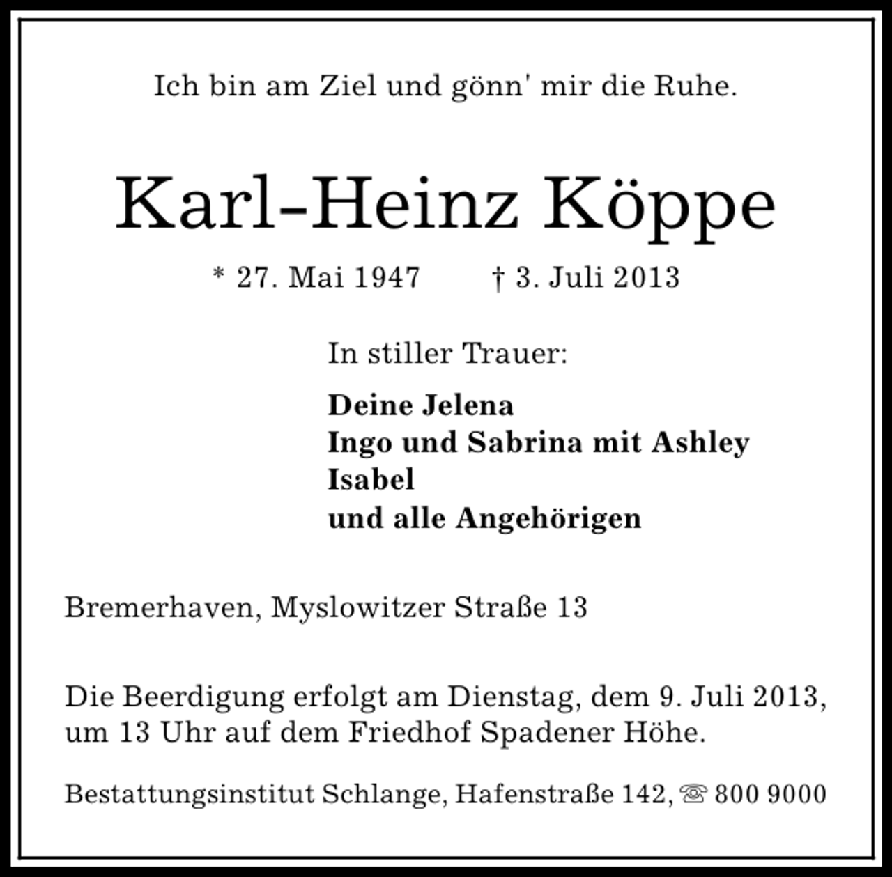 <p>Ich bin am Ziel und gönn' mir die Ruhe.</p><p>Karl-Heinz Köppe<br />* 27. Mai 1947</p><p>† 3. Juli 2013</p><p>In stiller Trauer:<br />Deine Jelena<br />Ingo und Sabrina mit Ashley<br />Isabel<br />und alle Angehörigen<br />Bremerhaven, Myslowitzer Straße 13<br />Die Beerdigung erfolgt am Dienstag, dem 9. Juli 2013,<br />um 13 Uhr auf dem Friedhof Spadener Höhe.<br />Bestattungsinstitut Schlange, Hafenstraße 142, s 800 9000</p>